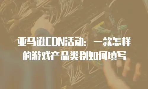 亚马逊CDN活动：一款怎样的游戏产品类别如何填写