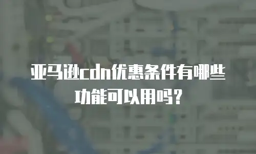 亚马逊cdn优惠条件有哪些功能可以用吗？