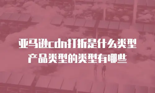 亚马逊cdn打折是什么类型产品类型的类型有哪些