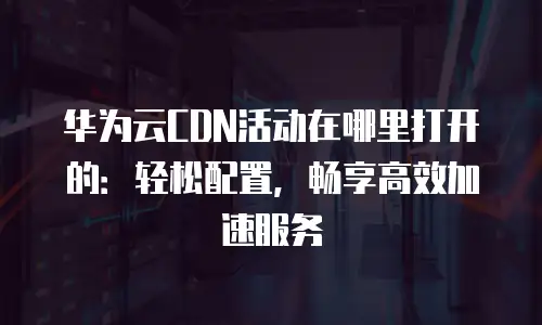 华为云CDN活动在哪里打开的：轻松配置，畅享高效加速服务
