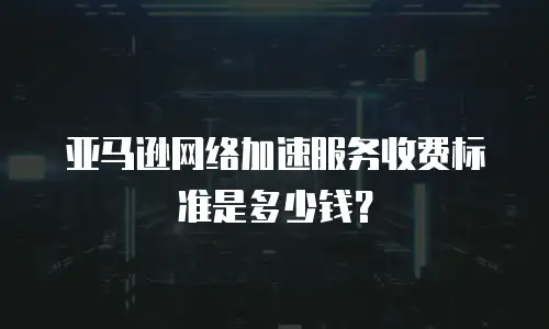 亚马逊网络加速服务收费标准是多少钱？