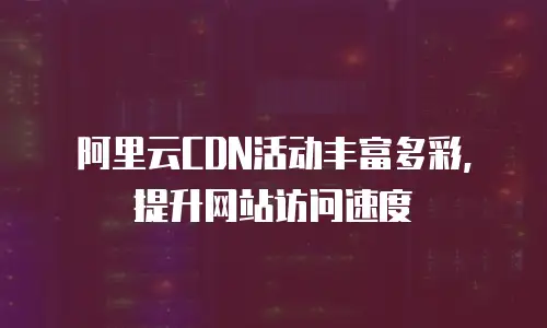阿里云CDN活动丰富多彩，提升网站访问速度