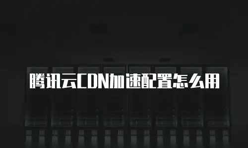 腾讯云CDN加速配置怎么用