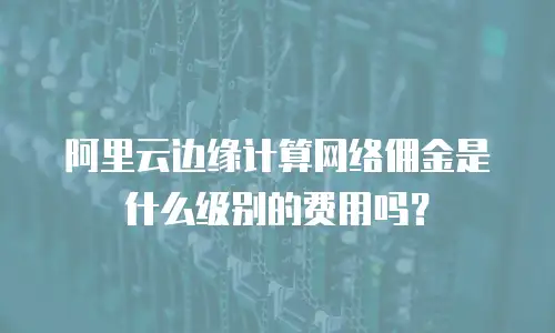 阿里云边缘计算网络佣金是什么级别的费用吗？