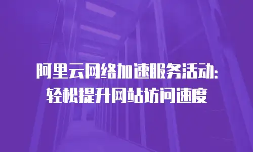 阿里云网络加速服务活动：轻松提升网站访问速度