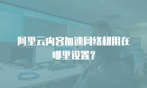 阿里云内容加速网络租用在哪里设置？