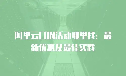 阿里云CDN活动哪里找：最新优惠及最佳实践
