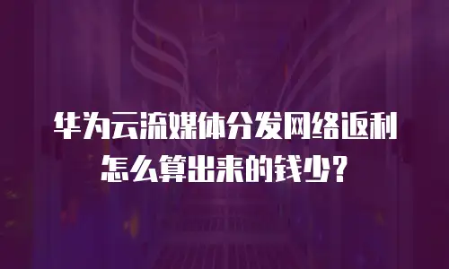华为云流媒体分发网络返利怎么算出来的钱少？