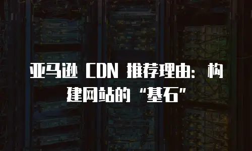 亚马逊 CDN 推荐理由：构建网站的&ldquo;基石&rdquo;