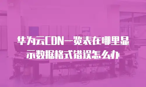 华为云CDN一览表在哪里显示数据格式错误怎么办
