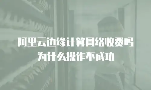 阿里云边缘计算网络收费吗为什么操作不成功