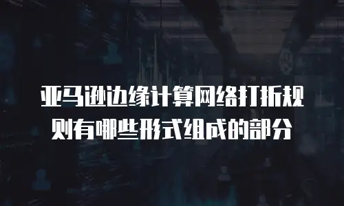 亚马逊边缘计算网络打折规则有哪些形式组成的部分