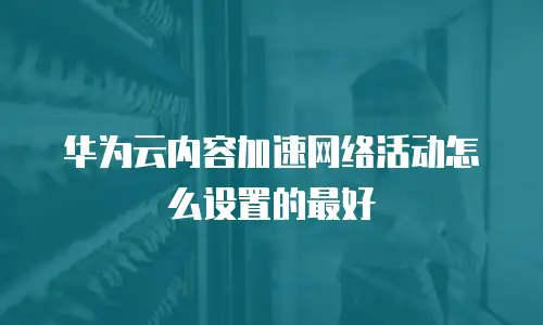 华为云内容加速网络活动怎么设置的最好