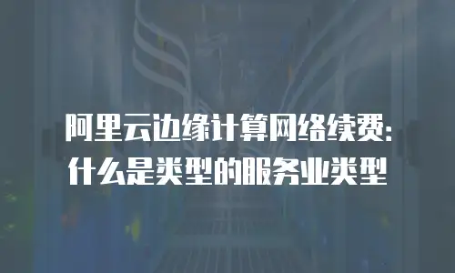 阿里云边缘计算网络续费：什么是类型的服务业类型