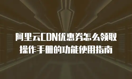阿里云CDN优惠券怎么领取操作手册的功能使用指南