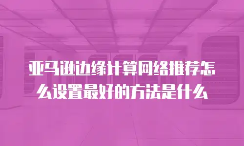 亚马逊边缘计算网络推荐怎么设置最好的方法是什么