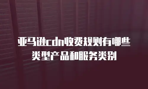 亚马逊cdn收费规则有哪些类型产品和服务类别