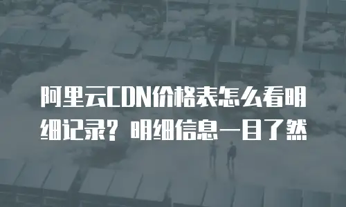 阿里云CDN价格表怎么看明细记录? 明细信息一目了然