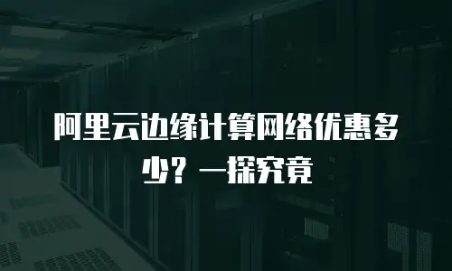 阿里云边缘计算网络优惠多少？一探究竟