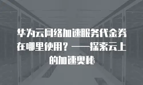 华为云网络加速服务代金券在哪里使用？——探索云上的加速奥秘