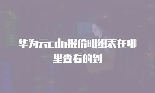 华为云cdn报价明细表在哪里查看的到