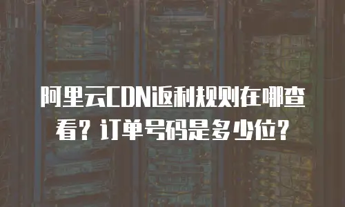 阿里云CDN返利规则在哪查看？订单号码是多少位？