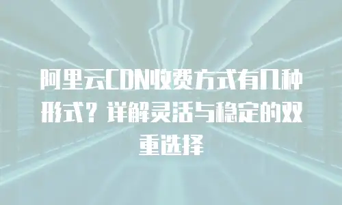 阿里云CDN收费方式有几种形式？详解灵活与稳定的双重选择