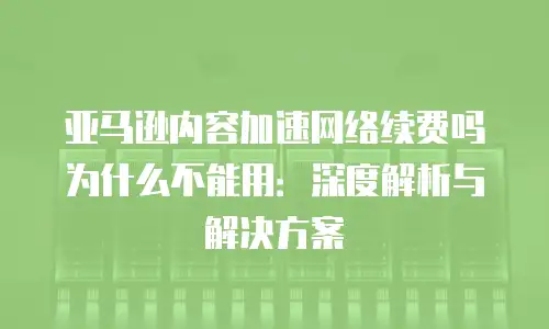亚马逊内容加速网络续费吗为什么不能用：深度解析与解决方案