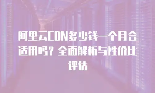 阿里云CDN多少钱一个月合适用吗？全面解析与性价比评估