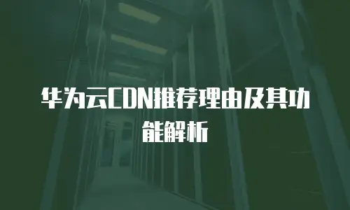 华为云CDN推荐理由及其功能解析