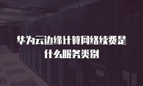 华为云边缘计算网络续费是什么服务类别