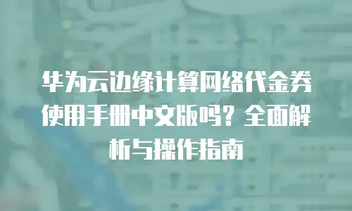 华为云边缘计算网络代金券使用手册中文版吗？全面解析与操作指南