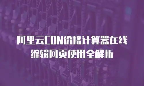 阿里云CDN价格计算器在线编辑网页使用全解析