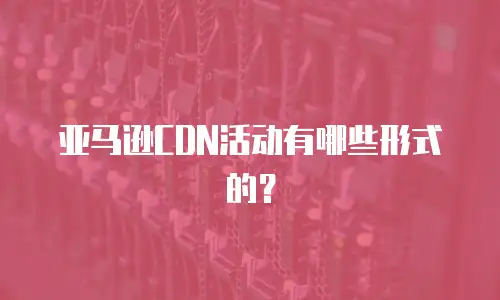 亚马逊CDN活动有哪些形式的？