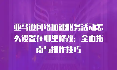 亚马逊网络加速服务活动怎么设置在哪里修改：全面指南与操作技巧