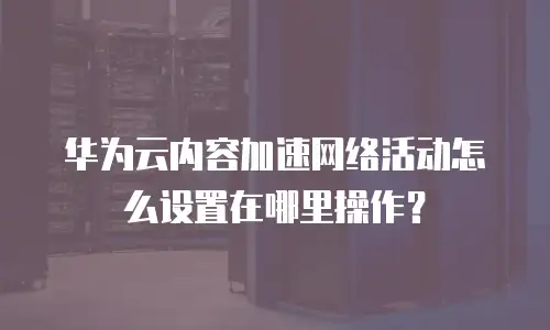 华为云内容加速网络活动怎么设置在哪里操作？