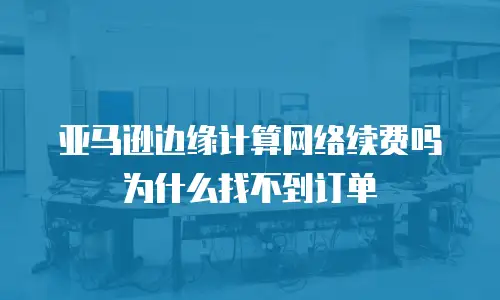 亚马逊边缘计算网络续费吗为什么找不到订单