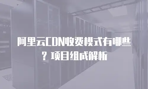 阿里云CDN收费模式有哪些？项目组成解析