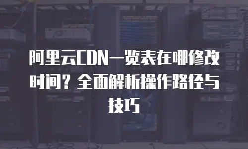 阿里云CDN一览表在哪修改时间？全面解析操作路径与技巧