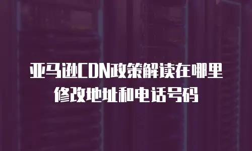 亚马逊CDN政策解读在哪里修改地址和电话号码