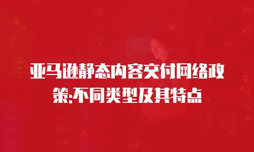 亚马逊静态内容交付网络政策:不同类型及其特点