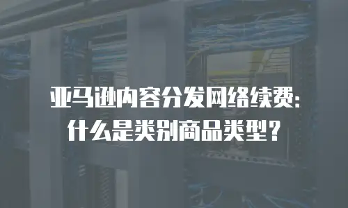 亚马逊内容分发网络续费：什么是类别商品类型？