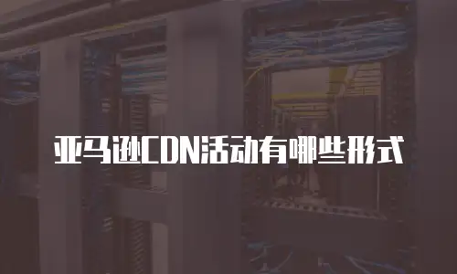 亚马逊CDN活动有哪些形式