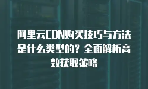 阿里云CDN购买技巧与方法是什么类型的？全面解析高效获取策略