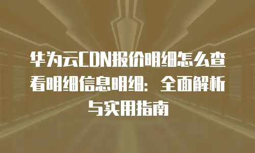 华为云CDN报价明细怎么查看明细信息明细：全面解析与实用指南