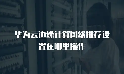 华为云边缘计算网络推荐设置在哪里操作