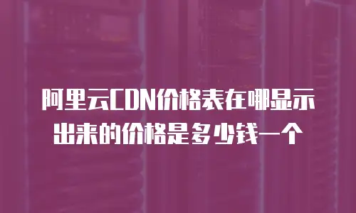 阿里云CDN价格表在哪显示出来的价格是多少钱一个