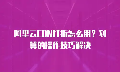 阿里云CDN打折怎么用？划算的操作技巧解决
