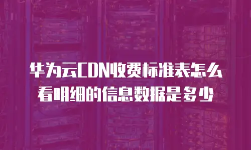 华为云CDN收费标准表怎么看明细的信息数据是多少
