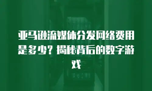 亚马逊流媒体分发网络费用是多少？揭秘背后的数字游戏